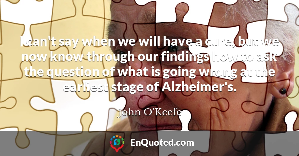 I can't say when we will have a cure, but we now know through our findings how to ask the question of what is going wrong at the earliest stage of Alzheimer's.
