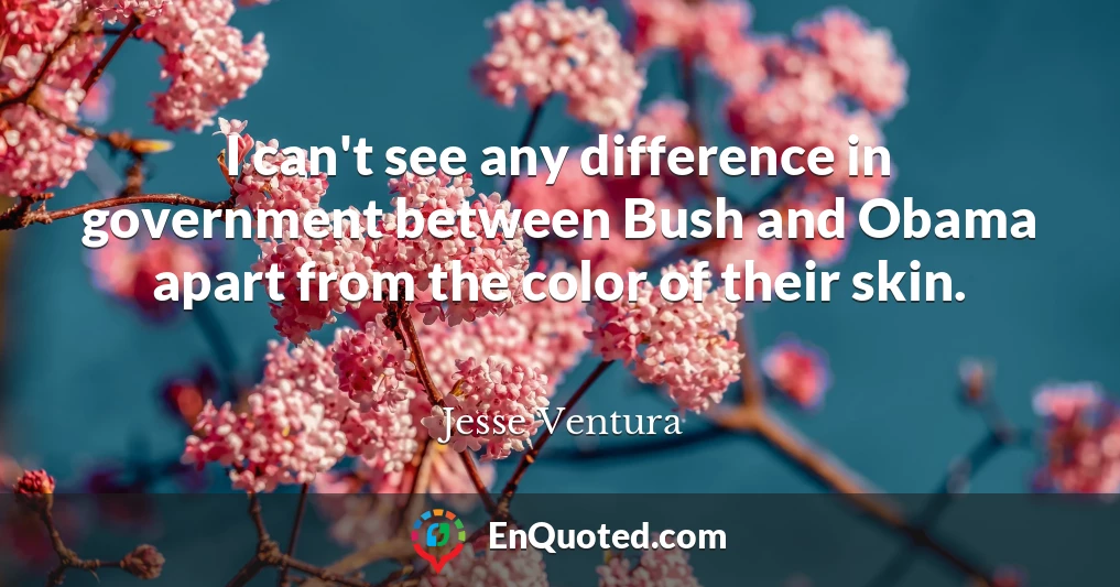 I can't see any difference in government between Bush and Obama apart from the color of their skin.
