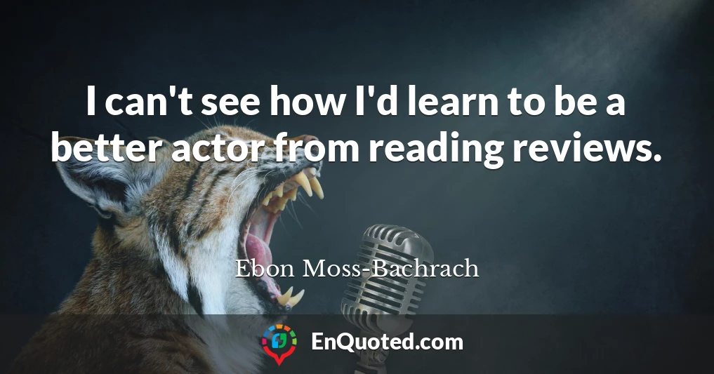 I can't see how I'd learn to be a better actor from reading reviews.