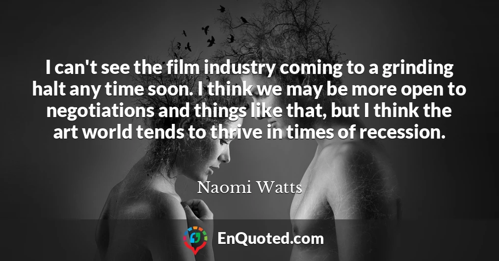 I can't see the film industry coming to a grinding halt any time soon. I think we may be more open to negotiations and things like that, but I think the art world tends to thrive in times of recession.