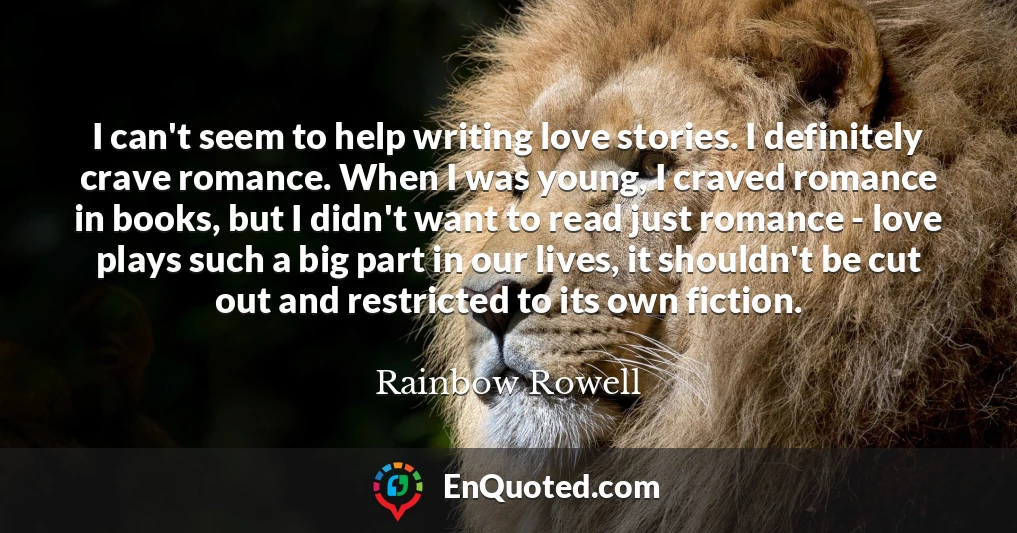 I can't seem to help writing love stories. I definitely crave romance. When I was young, I craved romance in books, but I didn't want to read just romance - love plays such a big part in our lives, it shouldn't be cut out and restricted to its own fiction.