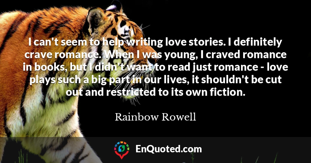 I can't seem to help writing love stories. I definitely crave romance. When I was young, I craved romance in books, but I didn't want to read just romance - love plays such a big part in our lives, it shouldn't be cut out and restricted to its own fiction.