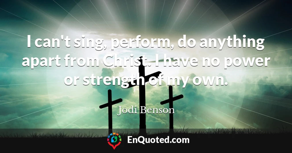 I can't sing, perform, do anything apart from Christ. I have no power or strength of my own.