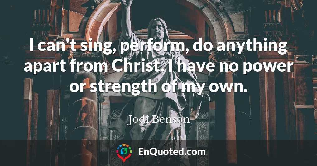 I can't sing, perform, do anything apart from Christ. I have no power or strength of my own.