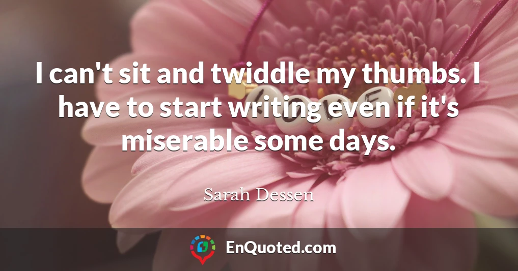I can't sit and twiddle my thumbs. I have to start writing even if it's miserable some days.