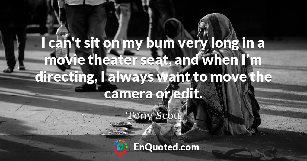 I can't sit on my bum very long in a movie theater seat, and when I'm directing, I always want to move the camera or edit.
