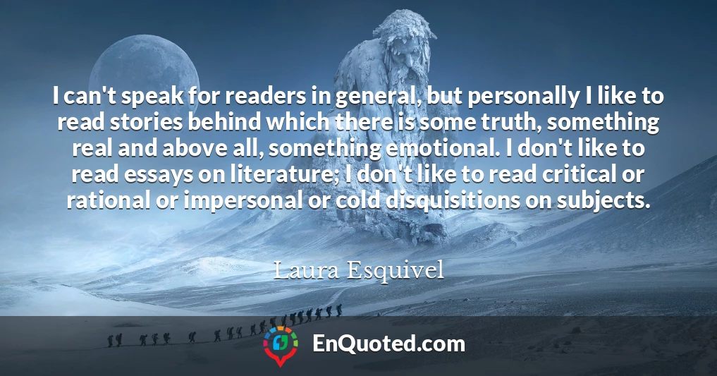 I can't speak for readers in general, but personally I like to read stories behind which there is some truth, something real and above all, something emotional. I don't like to read essays on literature; I don't like to read critical or rational or impersonal or cold disquisitions on subjects.