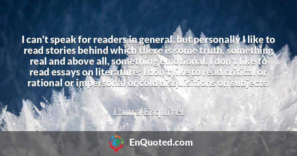 I can't speak for readers in general, but personally I like to read stories behind which there is some truth, something real and above all, something emotional. I don't like to read essays on literature; I don't like to read critical or rational or impersonal or cold disquisitions on subjects.