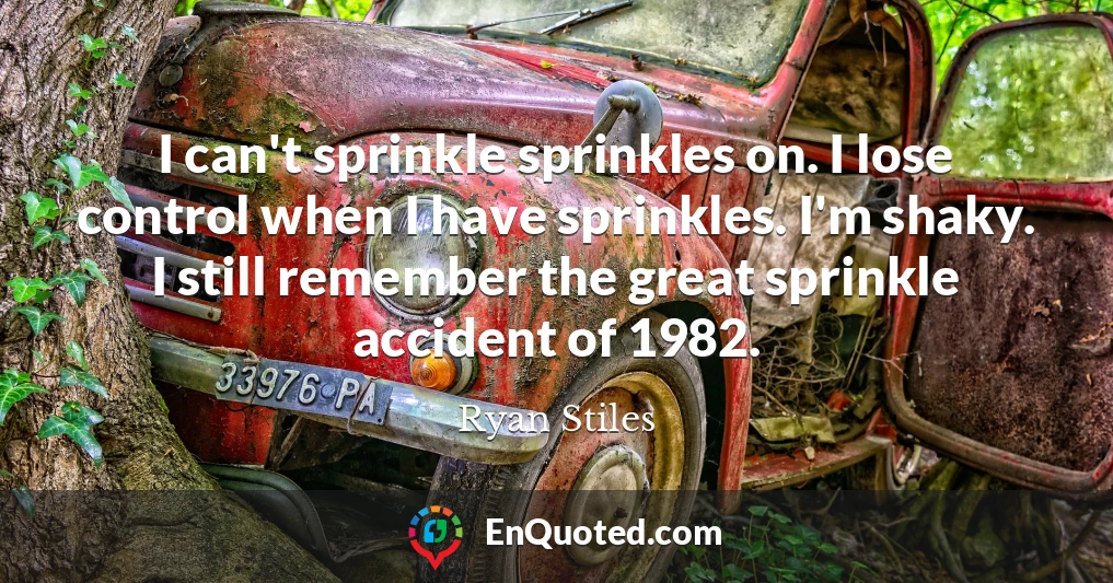 I can't sprinkle sprinkles on. I lose control when I have sprinkles. I'm shaky. I still remember the great sprinkle accident of 1982.