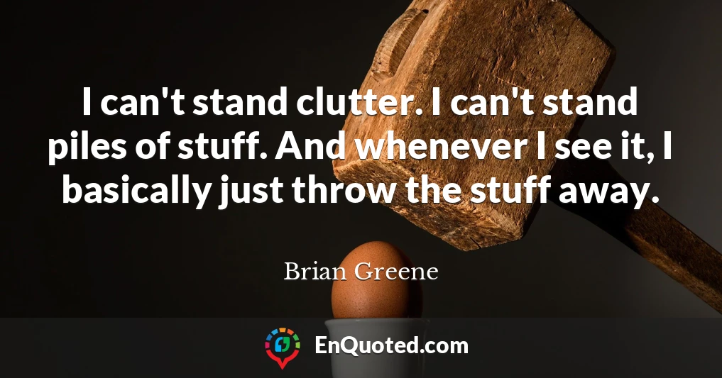I can't stand clutter. I can't stand piles of stuff. And whenever I see it, I basically just throw the stuff away.