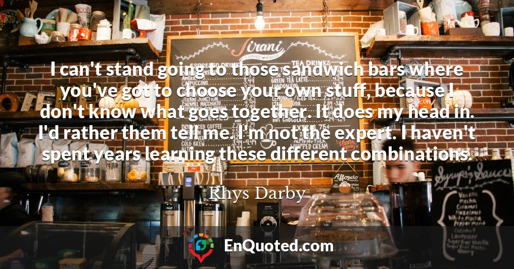 I can't stand going to those sandwich bars where you've got to choose your own stuff, because I don't know what goes together. It does my head in. I'd rather them tell me. I'm not the expert. I haven't spent years learning these different combinations.