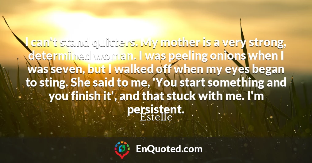 I can't stand quitters. My mother is a very strong, determined woman. I was peeling onions when I was seven, but I walked off when my eyes began to sting. She said to me, 'You start something and you finish it', and that stuck with me. I'm persistent.