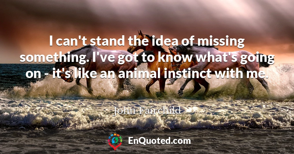 I can't stand the idea of missing something. I've got to know what's going on - it's like an animal instinct with me.