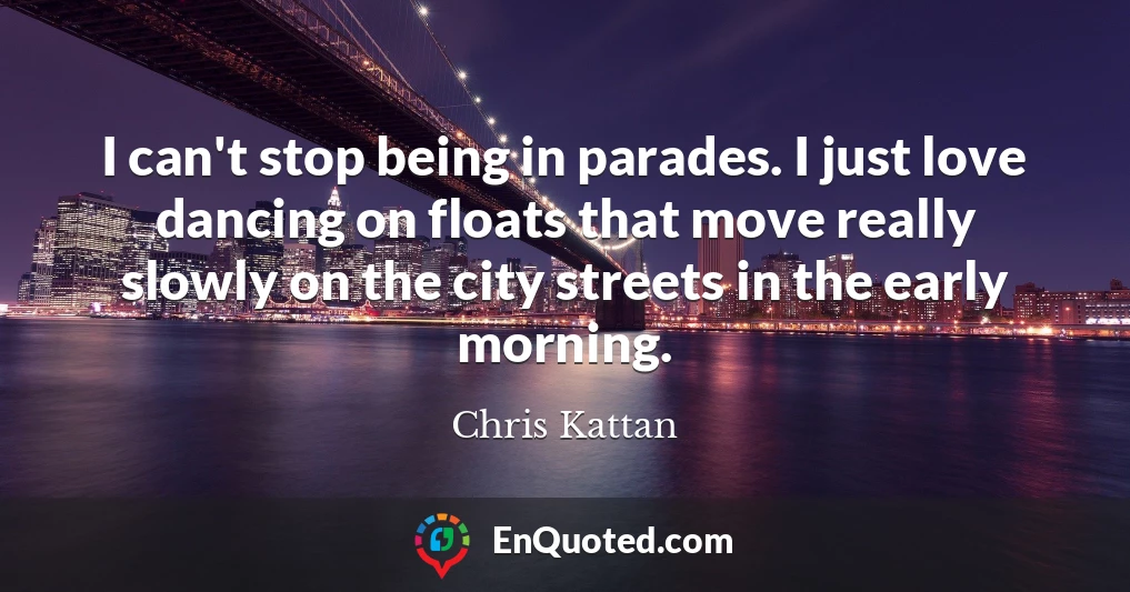 I can't stop being in parades. I just love dancing on floats that move really slowly on the city streets in the early morning.