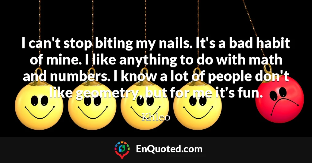 I can't stop biting my nails. It's a bad habit of mine. I like anything to do with math and numbers. I know a lot of people don't like geometry, but for me it's fun.