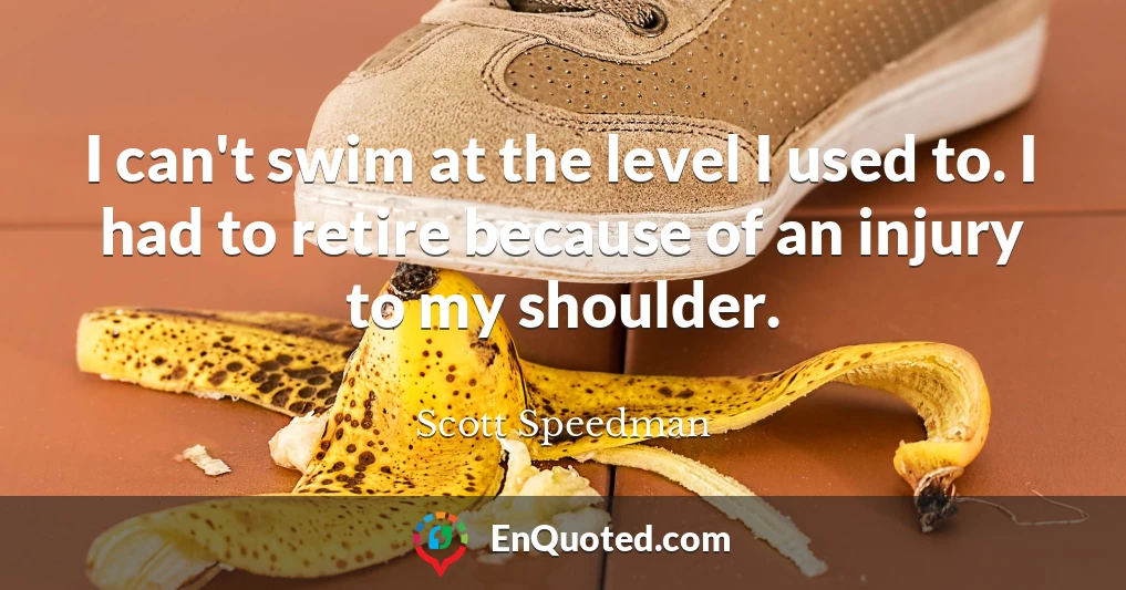I can't swim at the level I used to. I had to retire because of an injury to my shoulder.