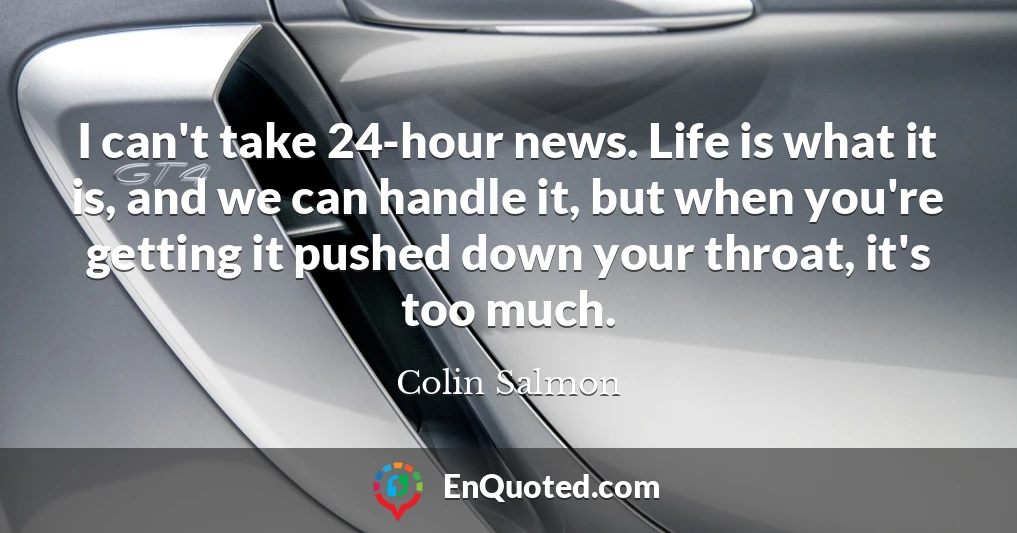 I can't take 24-hour news. Life is what it is, and we can handle it, but when you're getting it pushed down your throat, it's too much.