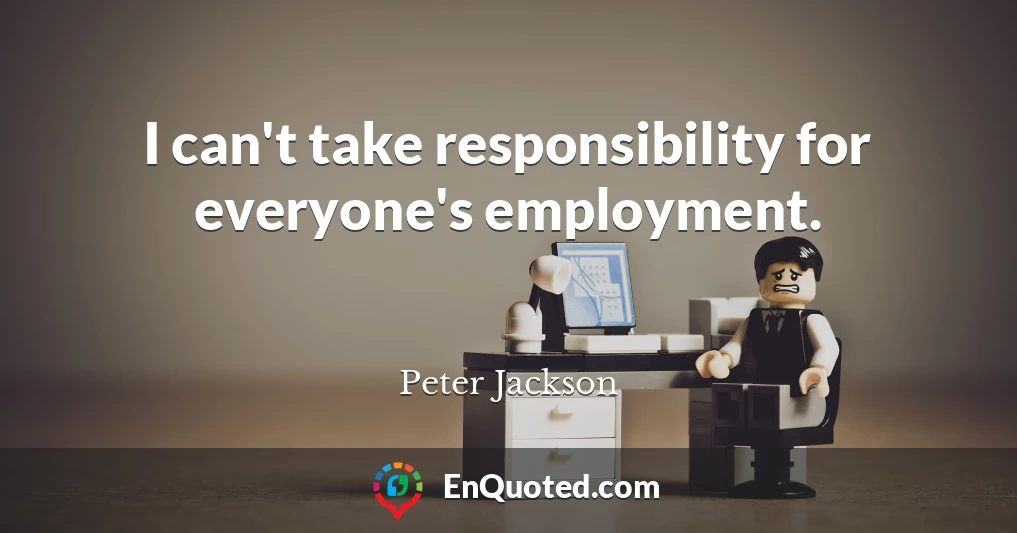 I can't take responsibility for everyone's employment.