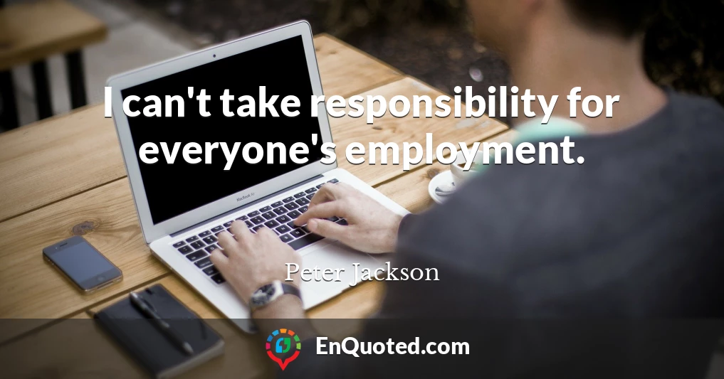 I can't take responsibility for everyone's employment.