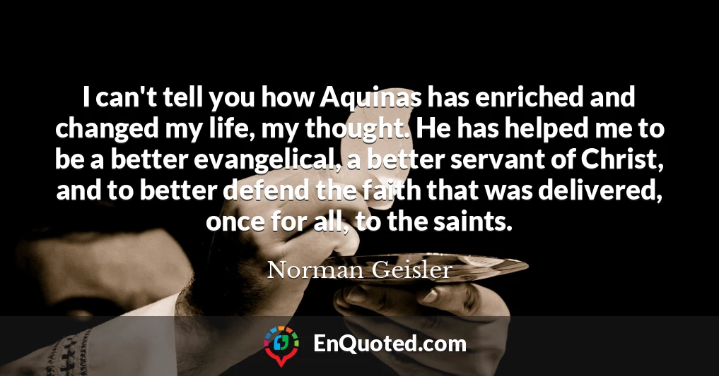 I can't tell you how Aquinas has enriched and changed my life, my thought. He has helped me to be a better evangelical, a better servant of Christ, and to better defend the faith that was delivered, once for all, to the saints.