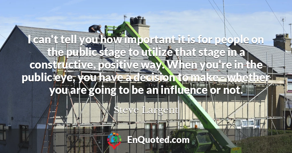 I can't tell you how important it is for people on the public stage to utilize that stage in a constructive, positive way. When you're in the public eye, you have a decision to make - whether you are going to be an influence or not.