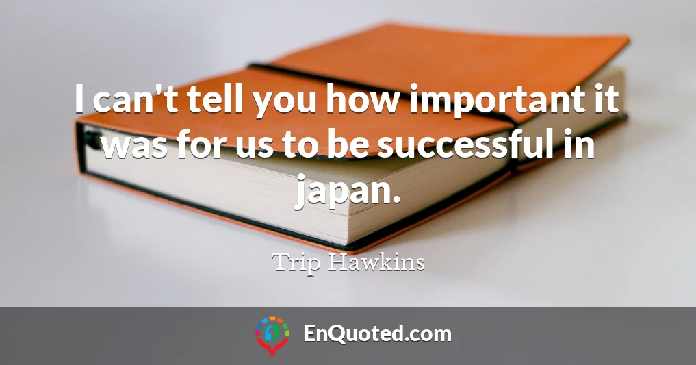 I can't tell you how important it was for us to be successful in japan.