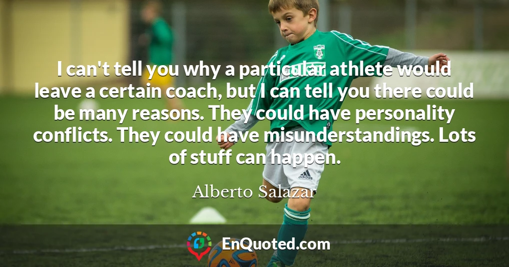 I can't tell you why a particular athlete would leave a certain coach, but I can tell you there could be many reasons. They could have personality conflicts. They could have misunderstandings. Lots of stuff can happen.
