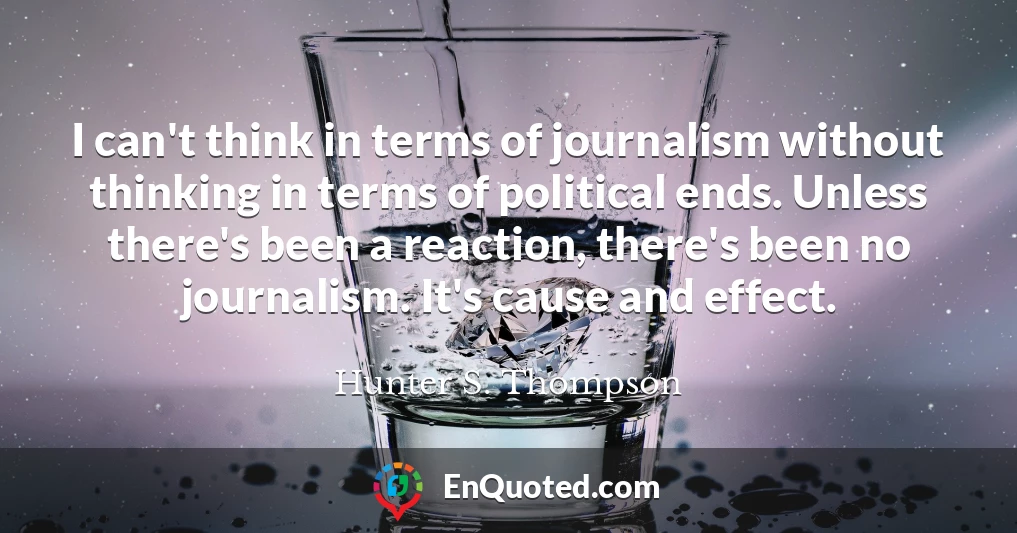 I can't think in terms of journalism without thinking in terms of political ends. Unless there's been a reaction, there's been no journalism. It's cause and effect.