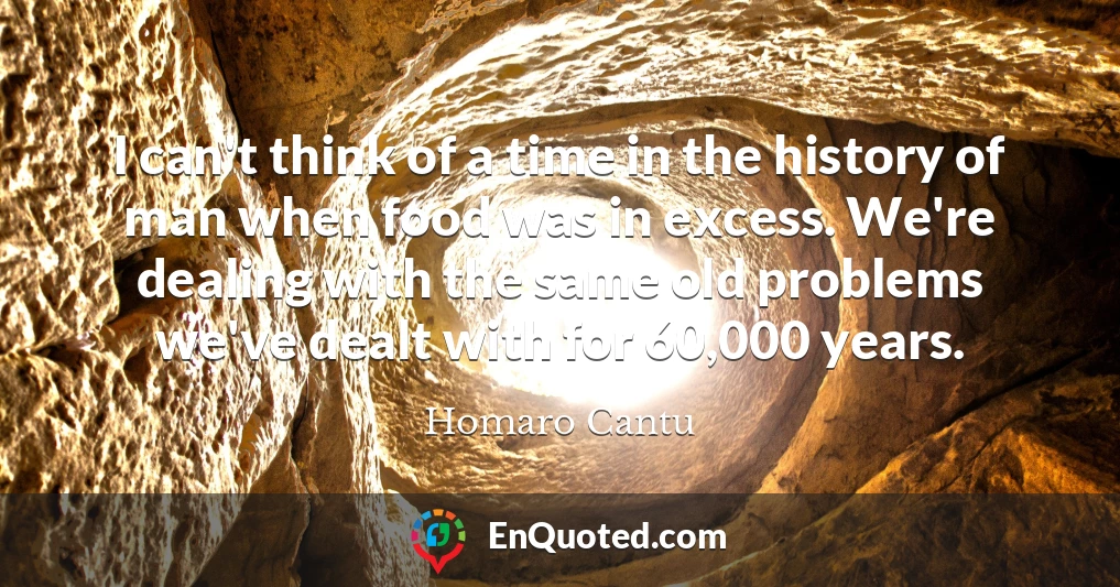 I can't think of a time in the history of man when food was in excess. We're dealing with the same old problems we've dealt with for 60,000 years.