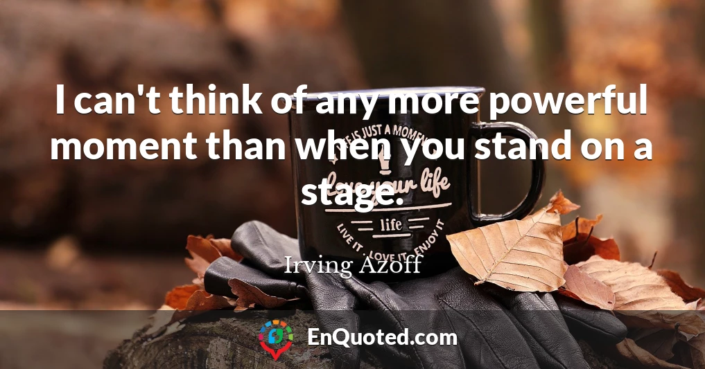 I can't think of any more powerful moment than when you stand on a stage.