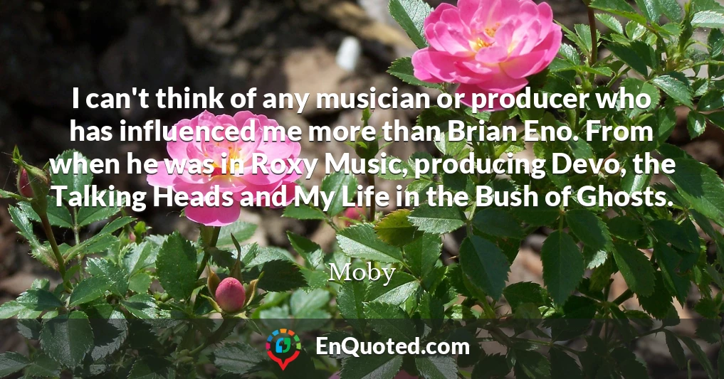 I can't think of any musician or producer who has influenced me more than Brian Eno. From when he was in Roxy Music, producing Devo, the Talking Heads and My Life in the Bush of Ghosts.