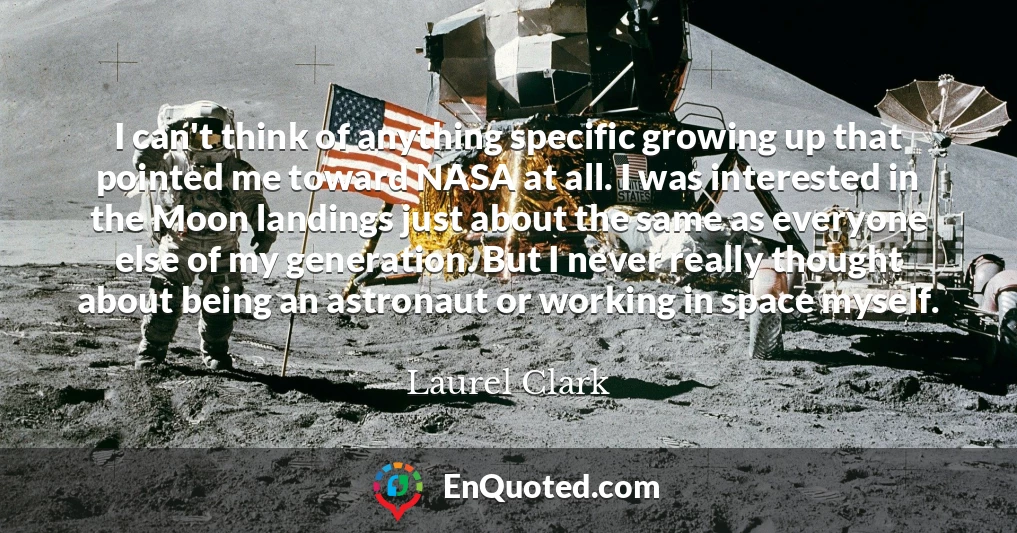 I can't think of anything specific growing up that pointed me toward NASA at all. I was interested in the Moon landings just about the same as everyone else of my generation. But I never really thought about being an astronaut or working in space myself.