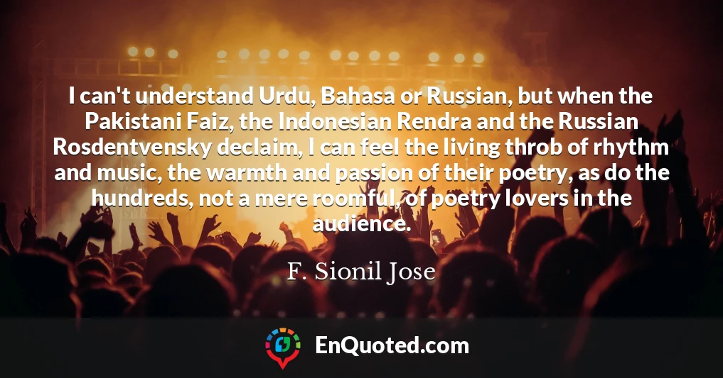 I can't understand Urdu, Bahasa or Russian, but when the Pakistani Faiz, the Indonesian Rendra and the Russian Rosdentvensky declaim, I can feel the living throb of rhythm and music, the warmth and passion of their poetry, as do the hundreds, not a mere roomful, of poetry lovers in the audience.
