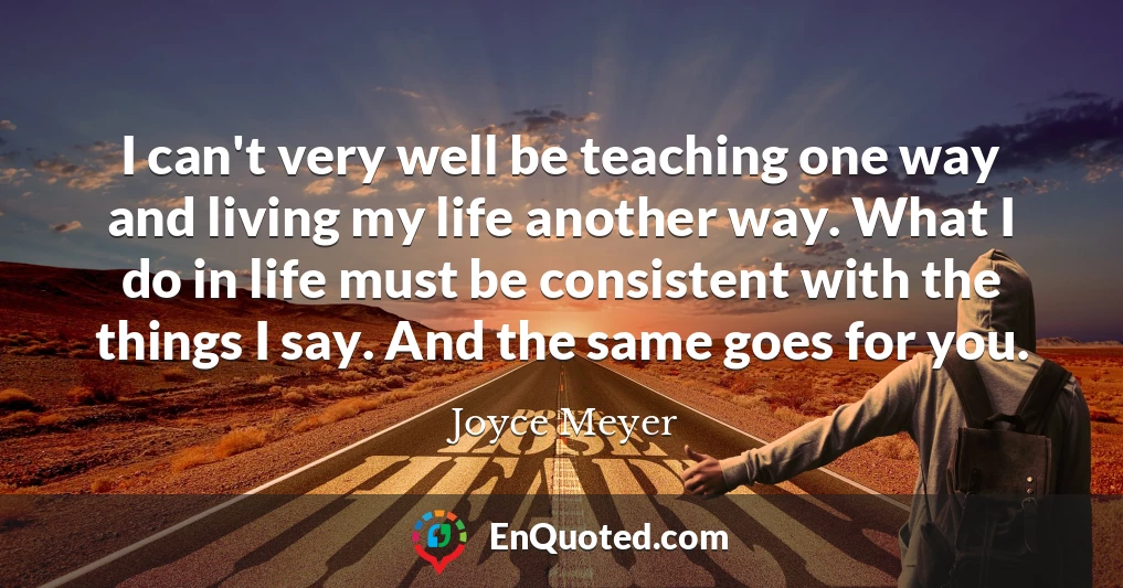 I can't very well be teaching one way and living my life another way. What I do in life must be consistent with the things I say. And the same goes for you.