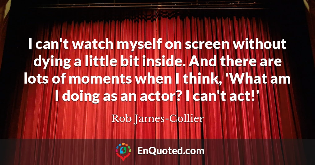 I can't watch myself on screen without dying a little bit inside. And there are lots of moments when I think, 'What am I doing as an actor? I can't act!'