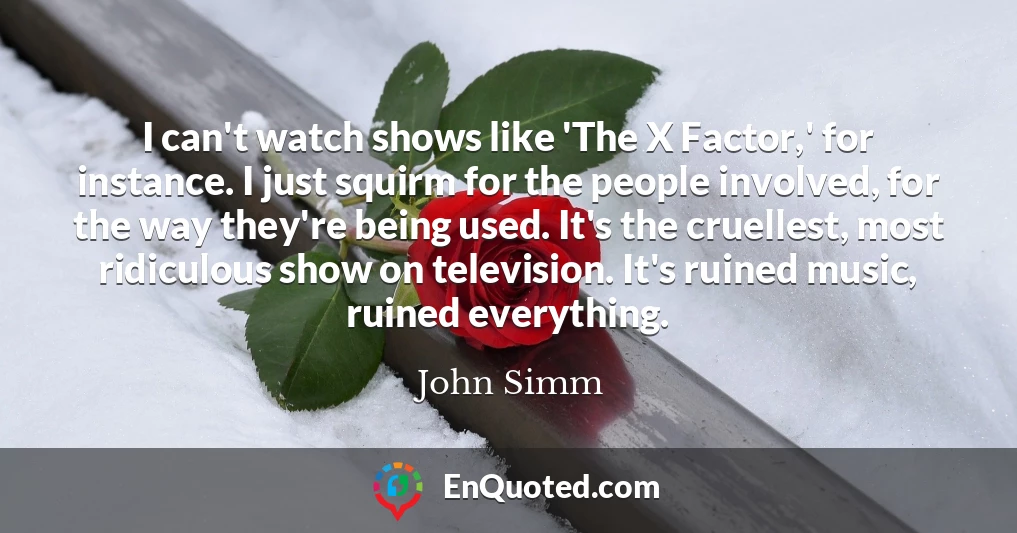 I can't watch shows like 'The X Factor,' for instance. I just squirm for the people involved, for the way they're being used. It's the cruellest, most ridiculous show on television. It's ruined music, ruined everything.