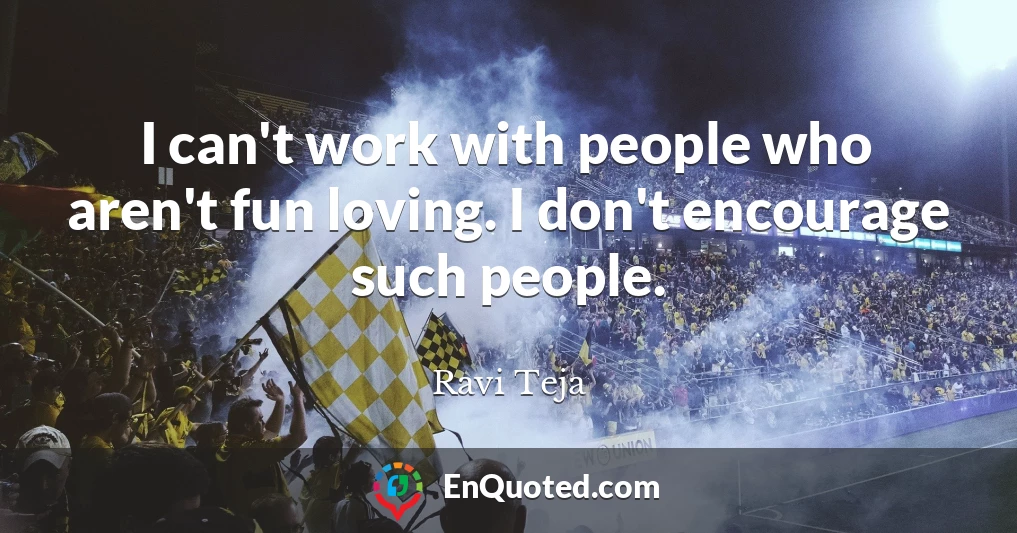 I can't work with people who aren't fun loving. I don't encourage such people.
