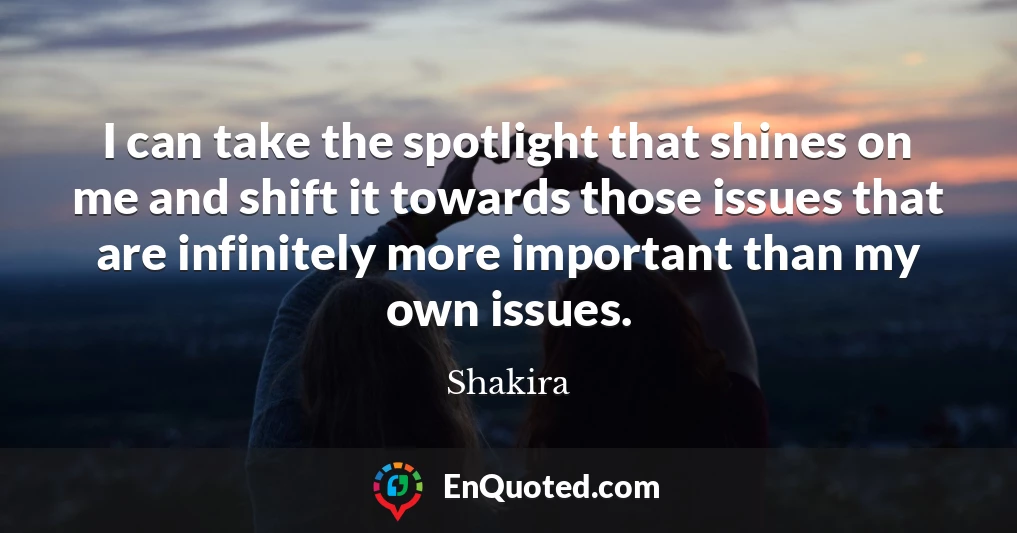 I can take the spotlight that shines on me and shift it towards those issues that are infinitely more important than my own issues.