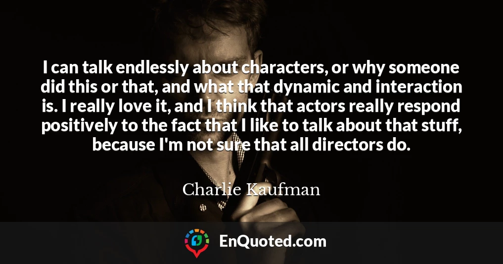 I can talk endlessly about characters, or why someone did this or that, and what that dynamic and interaction is. I really love it, and I think that actors really respond positively to the fact that I like to talk about that stuff, because I'm not sure that all directors do.