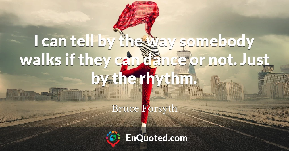 I can tell by the way somebody walks if they can dance or not. Just by the rhythm.
