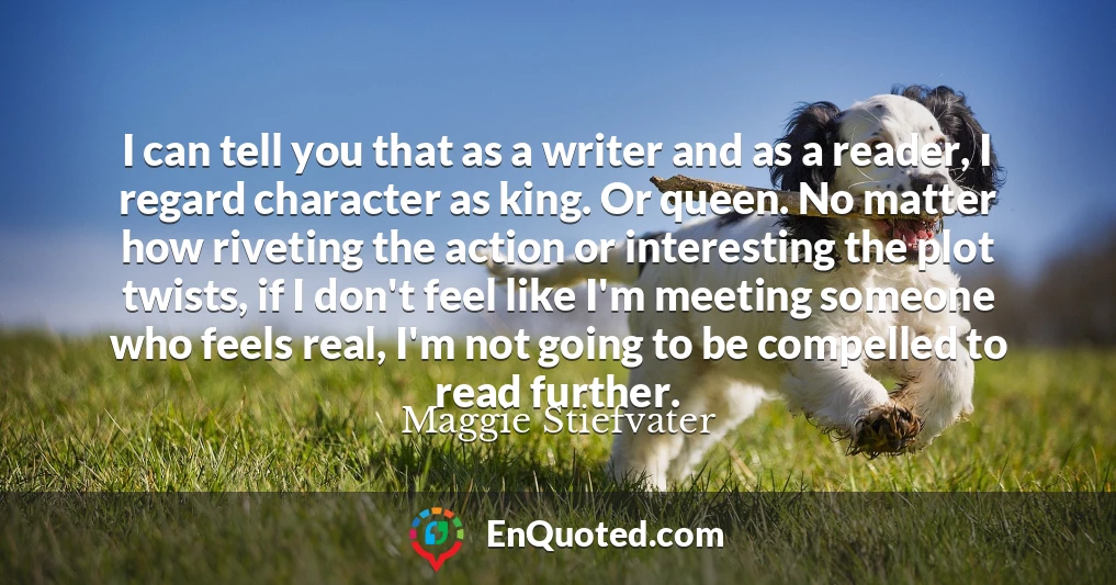 I can tell you that as a writer and as a reader, I regard character as king. Or queen. No matter how riveting the action or interesting the plot twists, if I don't feel like I'm meeting someone who feels real, I'm not going to be compelled to read further.