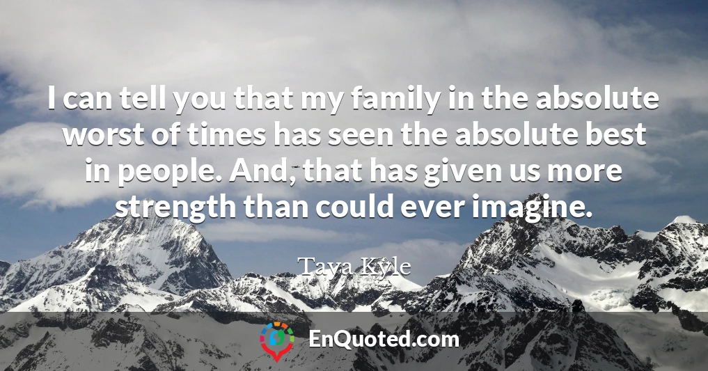 I can tell you that my family in the absolute worst of times has seen the absolute best in people. And, that has given us more strength than could ever imagine.