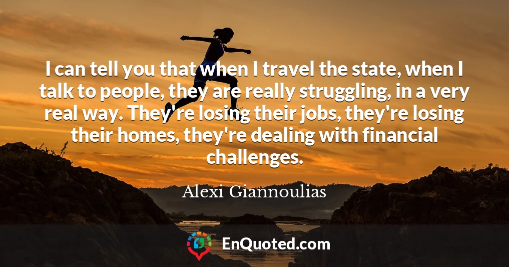 I can tell you that when I travel the state, when I talk to people, they are really struggling, in a very real way. They're losing their jobs, they're losing their homes, they're dealing with financial challenges.