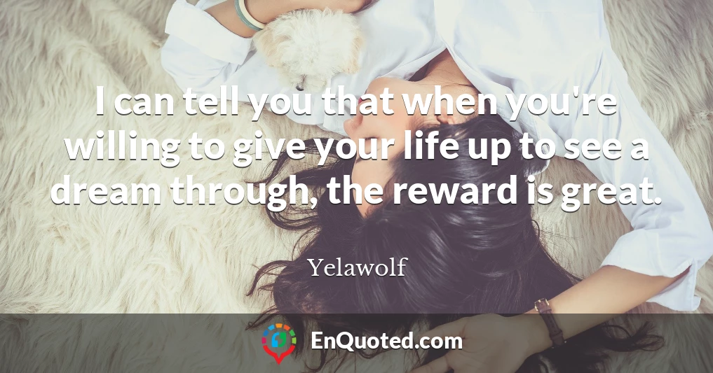 I can tell you that when you're willing to give your life up to see a dream through, the reward is great.