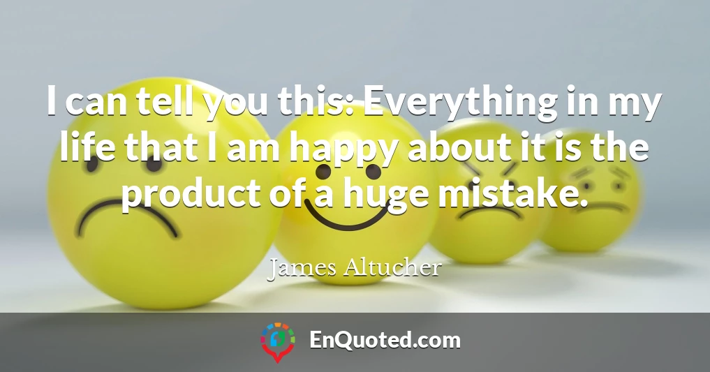 I can tell you this: Everything in my life that I am happy about it is the product of a huge mistake.