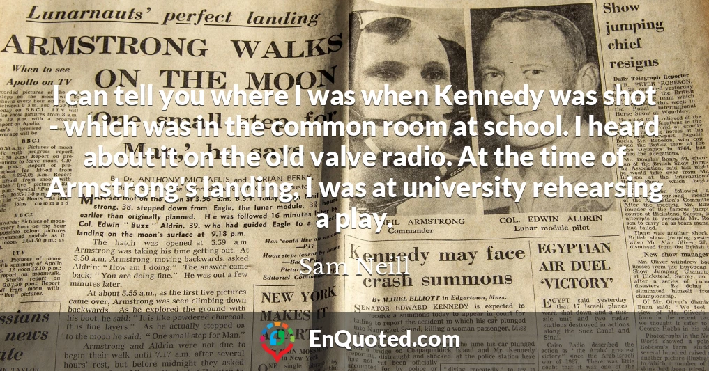 I can tell you where I was when Kennedy was shot - which was in the common room at school. I heard about it on the old valve radio. At the time of Armstrong's landing, I was at university rehearsing a play.