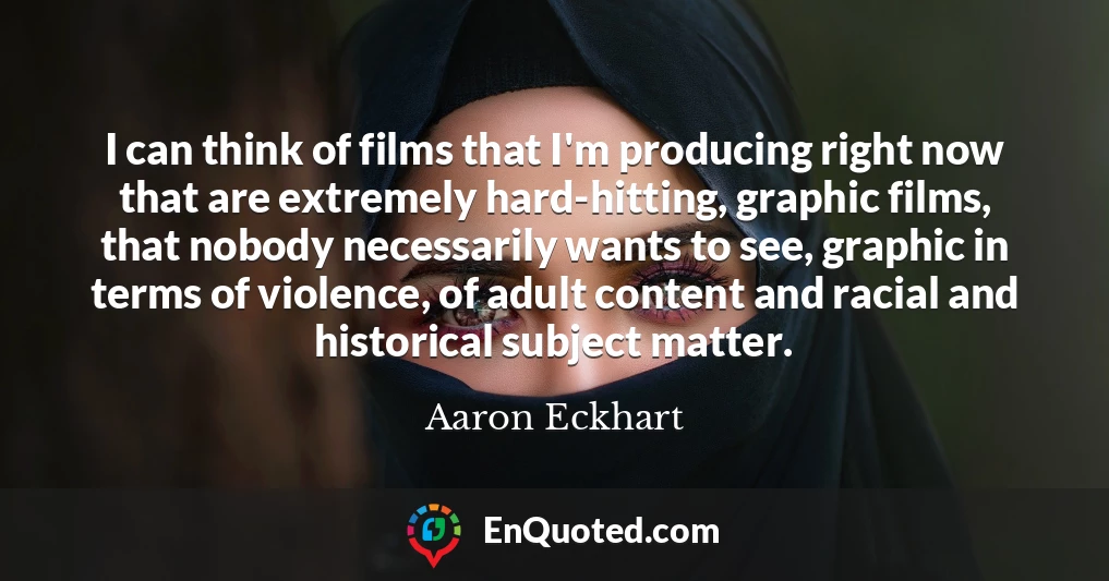 I can think of films that I'm producing right now that are extremely hard-hitting, graphic films, that nobody necessarily wants to see, graphic in terms of violence, of adult content and racial and historical subject matter.