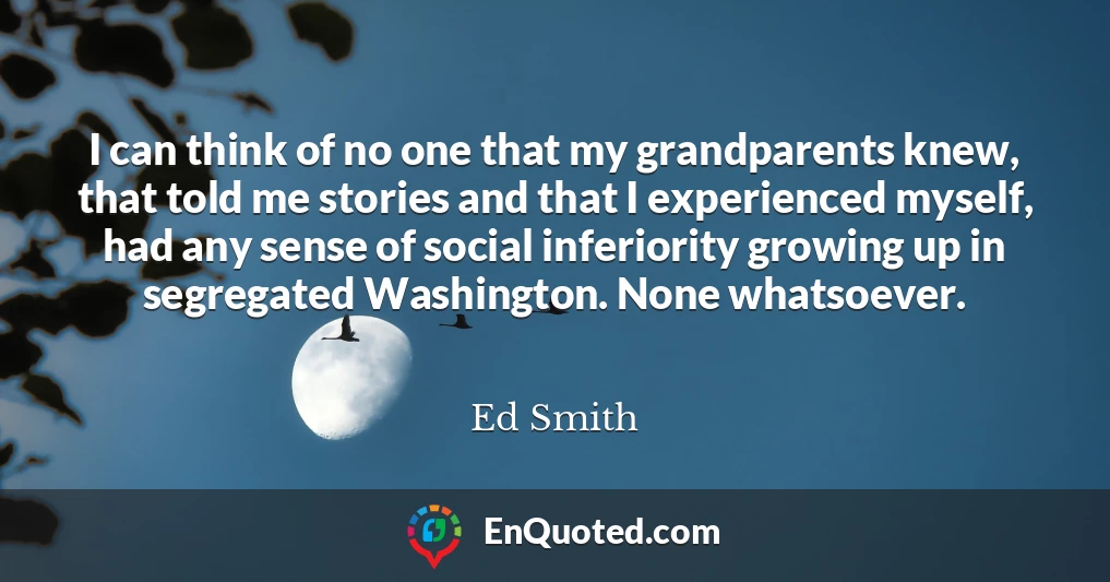 I can think of no one that my grandparents knew, that told me stories and that I experienced myself, had any sense of social inferiority growing up in segregated Washington. None whatsoever.