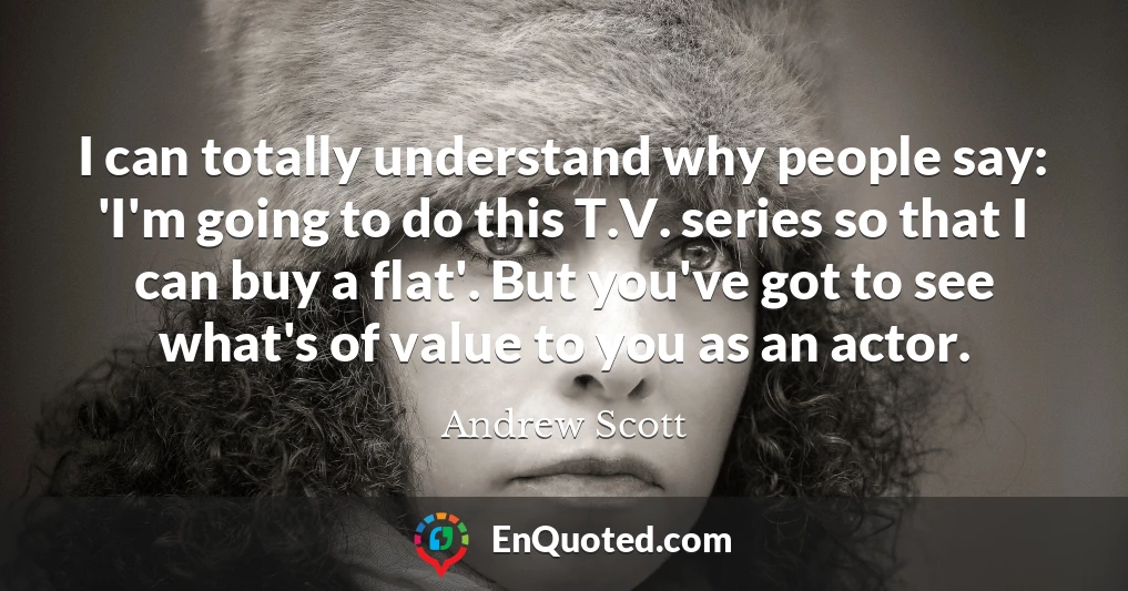 I can totally understand why people say: 'I'm going to do this T.V. series so that I can buy a flat'. But you've got to see what's of value to you as an actor.