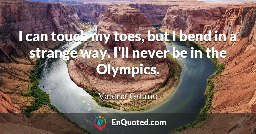 I can touch my toes, but I bend in a strange way. I'll never be in the Olympics.